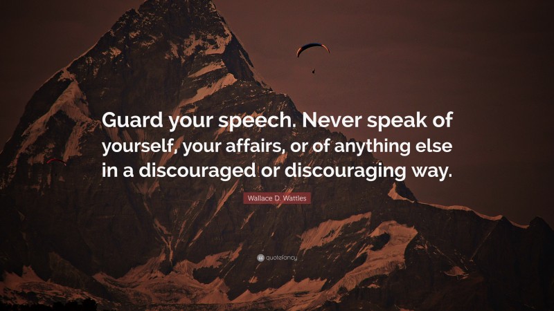 Wallace D. Wattles Quote: “Guard your speech. Never speak of yourself, your affairs, or of anything else in a discouraged or discouraging way.”