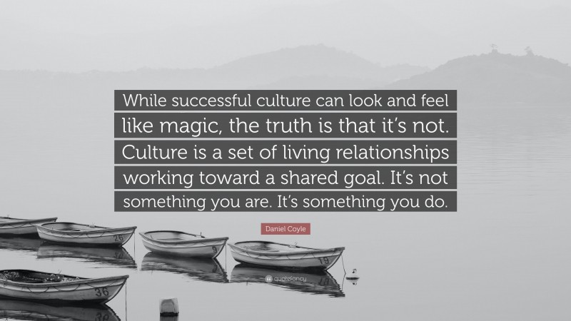 Daniel Coyle Quote: “While successful culture can look and feel like magic, the truth is that it’s not. Culture is a set of living relationships working toward a shared goal. It’s not something you are. It’s something you do.”