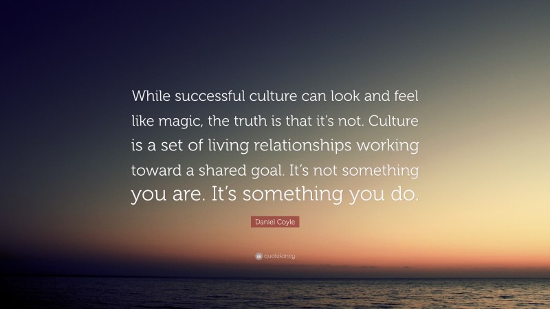 Daniel Coyle Quote: “While successful culture can look and feel like magic, the truth is that it’s not. Culture is a set of living relationships working toward a shared goal. It’s not something you are. It’s something you do.”