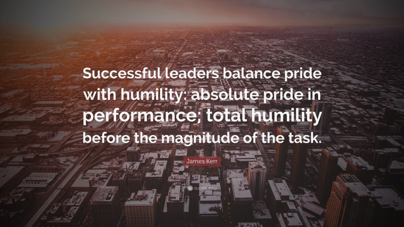 James Kerr Quote: “Successful leaders balance pride with humility: absolute pride in performance; total humility before the magnitude of the task.”
