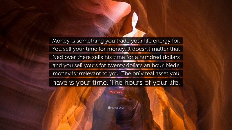 Vicki Robin Quote: “Money is something you trade your life energy for. You sell your time for money. It doesn’t matter that Ned over there sells his time for a hundred dollars and you sell yours for twenty dollars an hour. Ned’s money is irrelevant to you. The only real asset you have is your time. The hours of your life.”