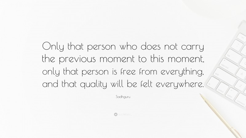 Sadhguru Quote: “Only that person who does not carry the previous moment to this moment, only that person is free from everything, and that quality will be felt everywhere.”