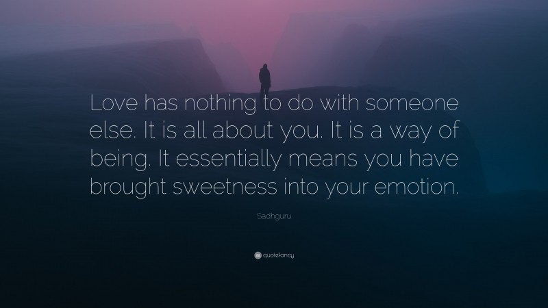 Sadhguru Quote: “Love has nothing to do with someone else. It is all about you. It is a way of being. It essentially means you have brought sweetness into your emotion.”