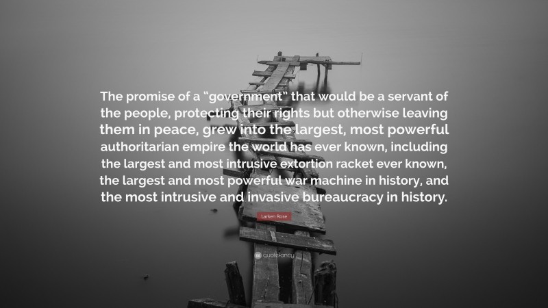 Larken Rose Quote: “The promise of a “government” that would be a servant of the people, protecting their rights but otherwise leaving them in peace, grew into the largest, most powerful authoritarian empire the world has ever known, including the largest and most intrusive extortion racket ever known, the largest and most powerful war machine in history, and the most intrusive and invasive bureaucracy in history.”