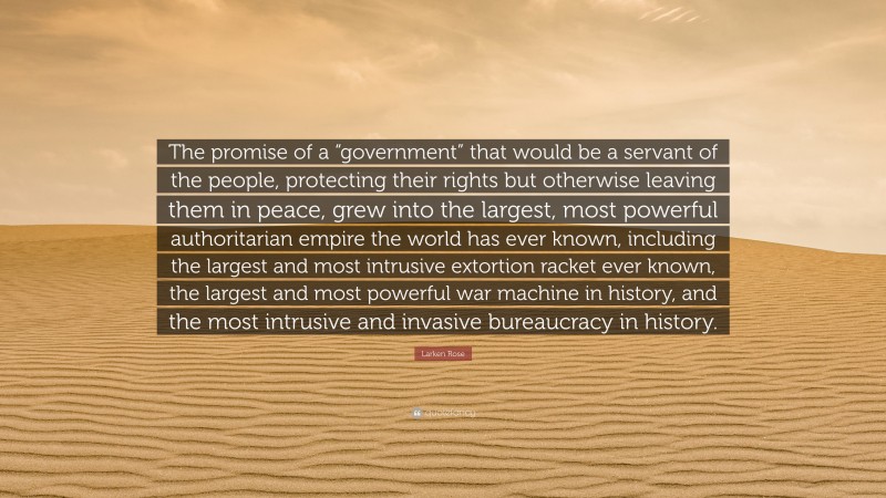 Larken Rose Quote: “The promise of a “government” that would be a servant of the people, protecting their rights but otherwise leaving them in peace, grew into the largest, most powerful authoritarian empire the world has ever known, including the largest and most intrusive extortion racket ever known, the largest and most powerful war machine in history, and the most intrusive and invasive bureaucracy in history.”