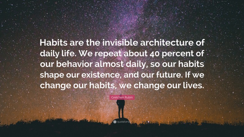 Gretchen Rubin Quote: “Habits are the invisible architecture of daily life. We repeat about 40 percent of our behavior almost daily, so our habits shape our existence, and our future. If we change our habits, we change our lives.”