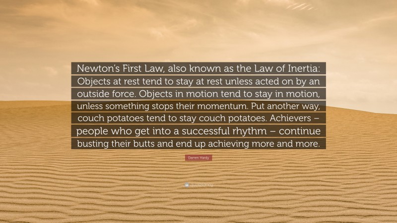 Darren Hardy Quote: “Newton’s First Law, also known as the Law of Inertia: Objects at rest tend to stay at rest unless acted on by an outside force. Objects in motion tend to stay in motion, unless something stops their momentum. Put another way, couch potatoes tend to stay couch potatoes. Achievers – people who get into a successful rhythm – continue busting their butts and end up achieving more and more.”