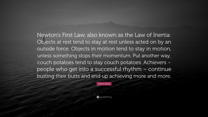 Darren Hardy Quote: “Newton’s First Law, also known as the Law of Inertia: Objects at rest tend to stay at rest unless acted on by an outside force. Objects in motion tend to stay in motion, unless something stops their momentum. Put another way, couch potatoes tend to stay couch potatoes. Achievers – people who get into a successful rhythm – continue busting their butts and end up achieving more and more.”