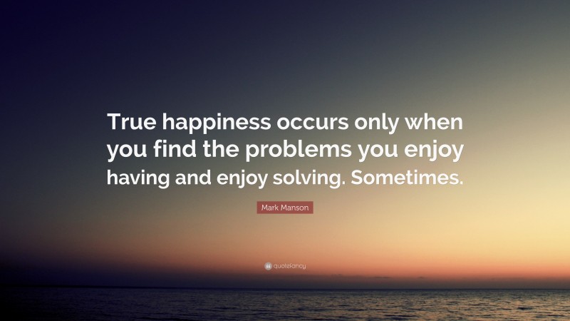 Mark Manson Quote: “True happiness occurs only when you find the problems you enjoy having and enjoy solving. Sometimes.”