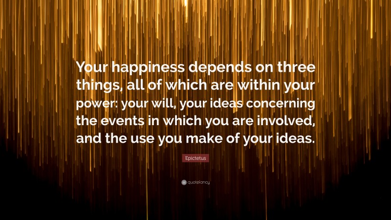 Epictetus Quote: “Your happiness depends on three things, all of which are within your power: your will, your ideas concerning the events in which you are involved, and the use you make of your ideas.”