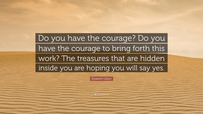 Elizabeth Gilbert Quote: “Do you have the courage? Do you have the courage to bring forth this work? The treasures that are hidden inside you are hoping you will say yes.”