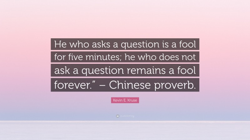 Kevin E. Kruse Quote: “He who asks a question is a fool for five minutes; he who does not ask a question remains a fool forever.” – Chinese proverb.”
