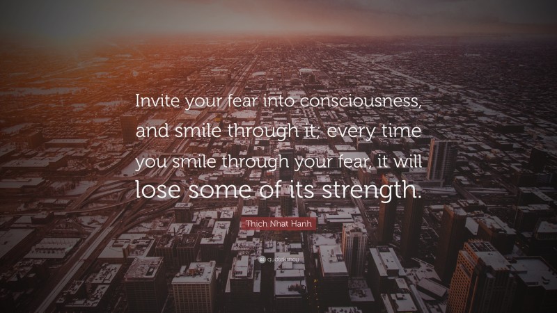 Thich Nhat Hanh Quote: “Invite your fear into consciousness, and smile through it; every time you smile through your fear, it will lose some of its strength.”