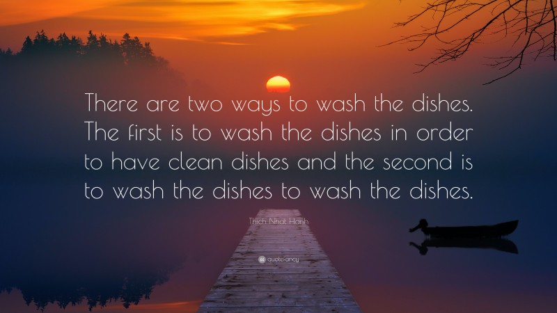 Thich Nhat Hanh Quote: “There are two ways to wash the dishes. The first is to wash the dishes in order to have clean dishes and the second is to wash the dishes to wash the dishes.”