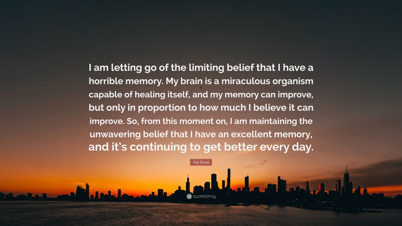 Hal Elrod Quote: “I am letting go of the limiting belief that I have a horrible memory. My brain is a miraculous organism capable of healing itself, and my memory can improve, but only in proportion to how much I believe it can improve. So, from this moment on, I am maintaining the unwavering belief that I have an excellent memory, and it’s continuing to get better every day.”