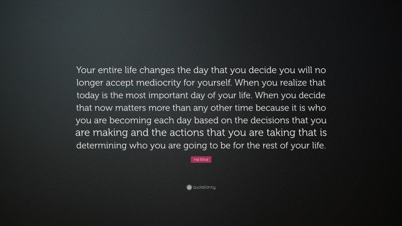 Hal Elrod Quote: “Your entire life changes the day that you decide you will no longer accept mediocrity for yourself. When you realize that today is the most important day of your life. When you decide that now matters more than any other time because it is who you are becoming each day based on the decisions that you are making and the actions that you are taking that is determining who you are going to be for the rest of your life.”