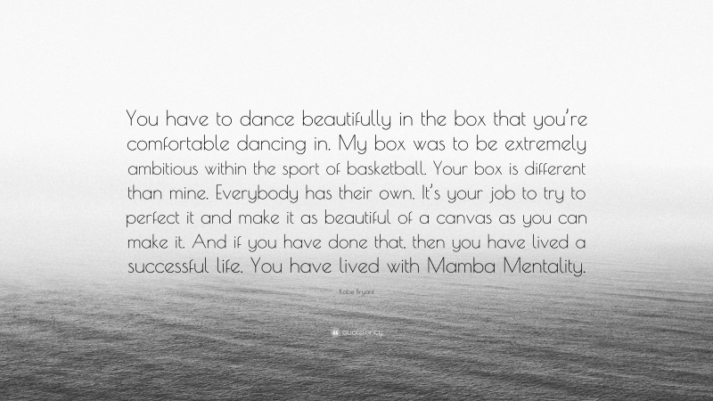 Kobe Bryant Quote: “You have to dance beautifully in the box that you’re comfortable dancing in. My box was to be extremely ambitious within the sport of basketball. Your box is different than mine. Everybody has their own. It’s your job to try to perfect it and make it as beautiful of a canvas as you can make it. And if you have done that, then you have lived a successful life. You have lived with Mamba Mentality.”