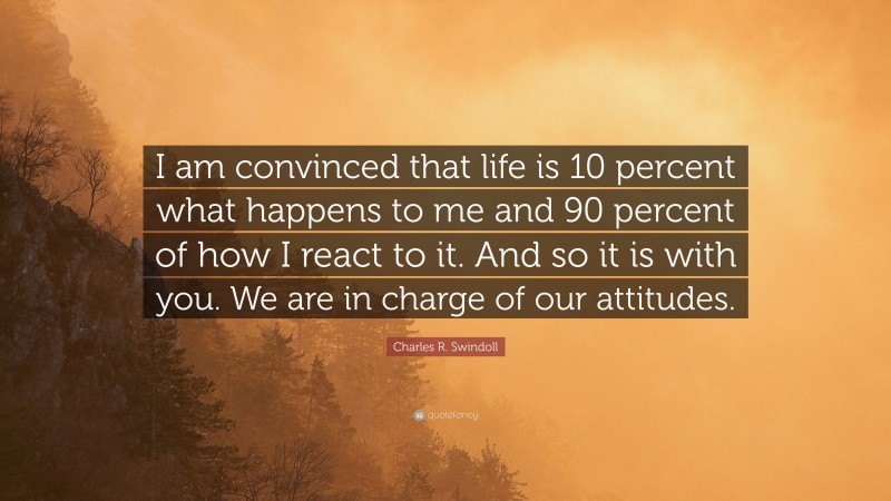 Charles R. Swindoll Quote: “I am convinced that life is 10 percent what happens to me and 90 percent of how I react to it. And so it is with you. We are in charge of our attitudes.”