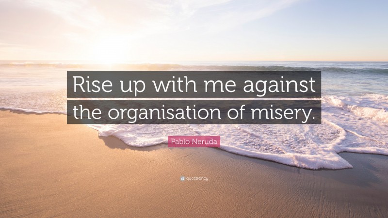 Pablo Neruda Quote: “Rise up with me against the organisation of misery.”
