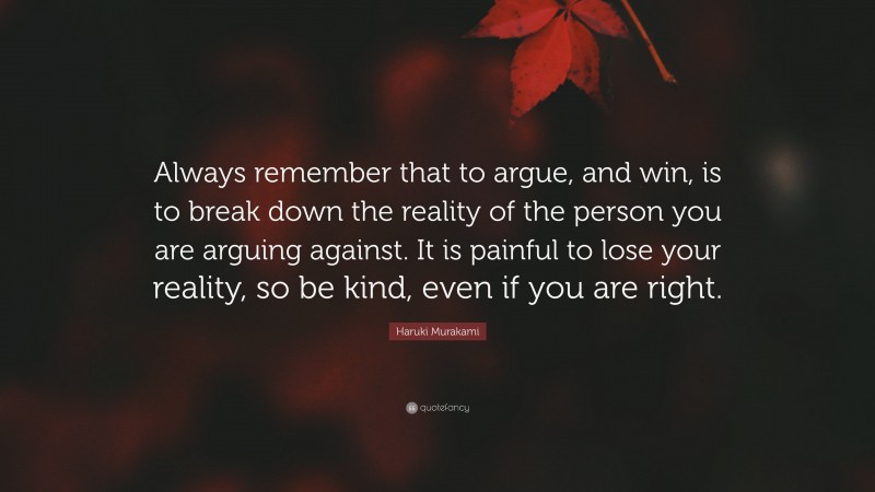 Haruki Murakami Quote: “Always remember that to argue, and win, is to break down the reality of the person you are arguing against. It is painful to lose your reality, so be kind, even if you are right.”