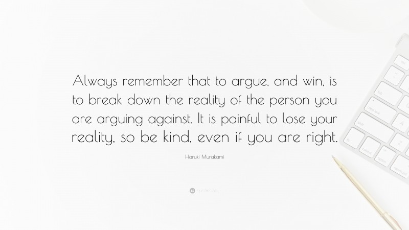 Haruki Murakami Quote: “Always remember that to argue, and win, is to break down the reality of the person you are arguing against. It is painful to lose your reality, so be kind, even if you are right.”