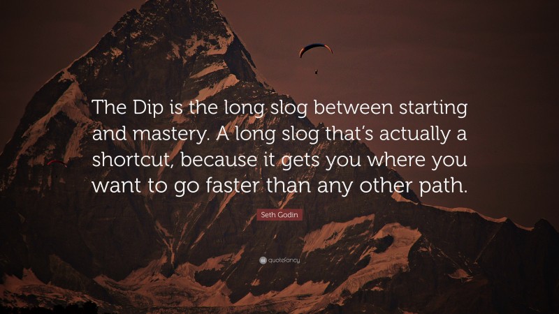 Seth Godin Quote: “The Dip is the long slog between starting and mastery. A long slog that’s actually a shortcut, because it gets you where you want to go faster than any other path.”