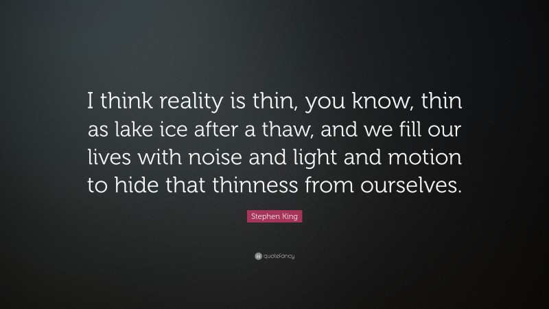 Stephen King Quote: “I think reality is thin, you know, thin as lake ice after a thaw, and we fill our lives with noise and light and motion to hide that thinness from ourselves.”
