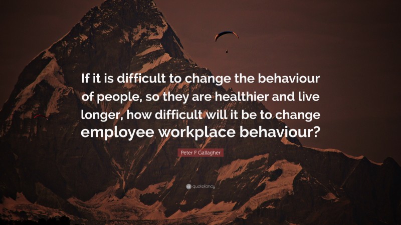 Peter F Gallagher Quote: “If it is difficult to change the behaviour of people, so they are healthier and live longer, how difficult will it be to change employee workplace behaviour?”