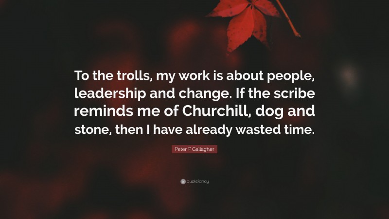 Peter F Gallagher Quote: “To the trolls, my work is about people, leadership and change. If the scribe reminds me of Churchill, dog and stone, then I have already wasted time.”