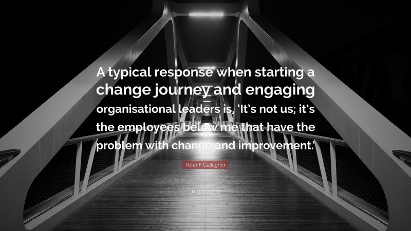 Peter F Gallagher Quote: “A typical response when starting a change journey and engaging organisational leaders is, ‘It’s not us; it’s the employees below me that have the problem with change and improvement.’”