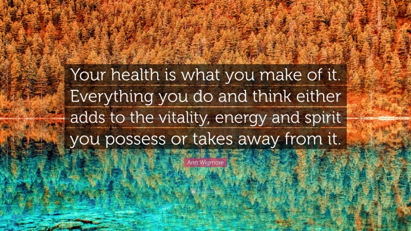 Ann Wigmore Quote: “Your health is what you make of it. Everything you do and think either adds to the vitality, energy and spirit you possess or takes away from it.”