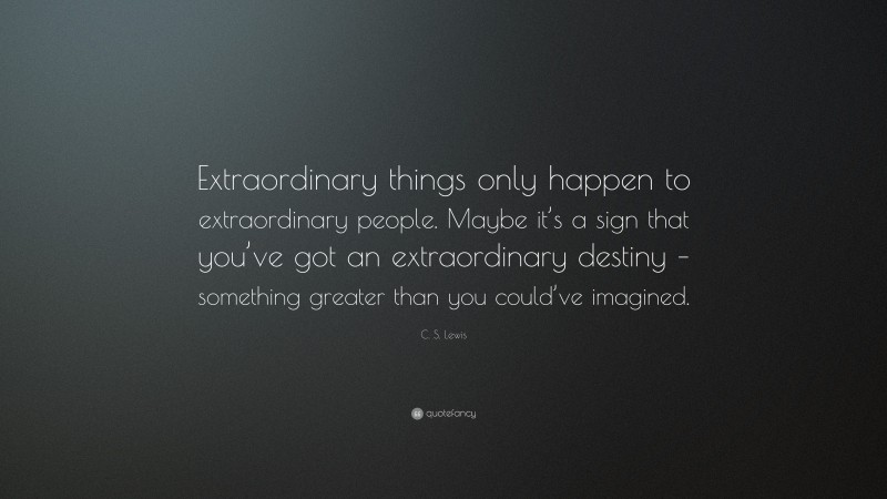 C. S. Lewis Quote: “Extraordinary things only happen to extraordinary people. Maybe it’s a sign that you’ve got an extraordinary destiny – something greater than you could’ve imagined.”