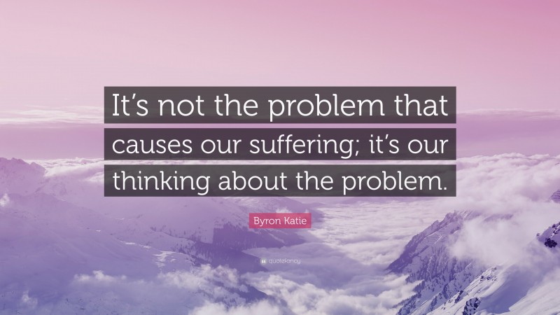 Byron Katie Quote: “It’s not the problem that causes our suffering; it’s our thinking about the problem.”