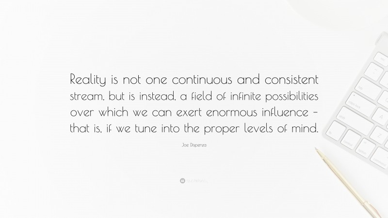 Joe Dispenza Quote: “Reality is not one continuous and consistent stream, but is instead, a field of infinite possibilities over which we can exert enormous influence – that is, if we tune into the proper levels of mind.”