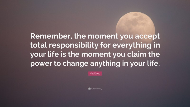 Hal Elrod Quote: “Remember, the moment you accept total responsibility for everything in your life is the moment you claim the power to change anything in your life.”