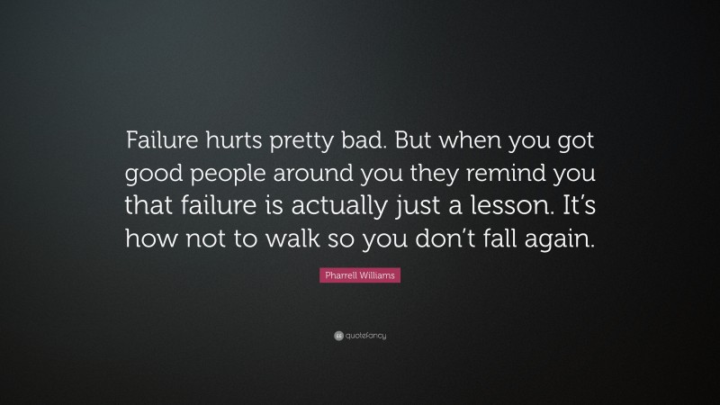 Pharrell Williams Quote: “Failure hurts pretty bad. But when you got good people around you they remind you that failure is actually just a lesson. It’s how not to walk so you don’t fall again.”