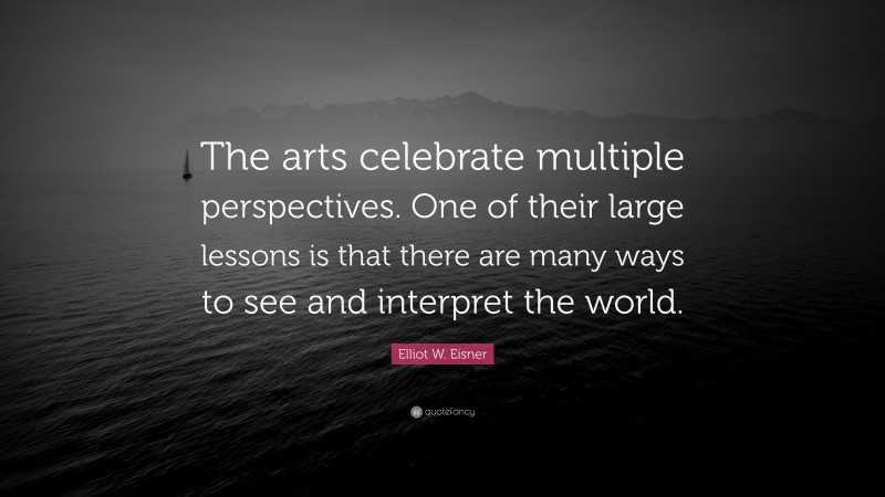 Elliot W. Eisner Quote: “The arts celebrate multiple perspectives. One of their large lessons is that there are many ways to see and interpret the world.”