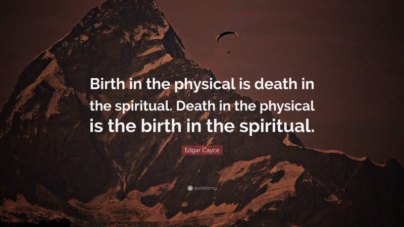 Edgar Cayce Quote: “Birth in the physical is death in the spiritual. Death in the physical is the birth in the spiritual.”