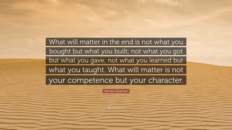 Michael Josephson Quote: “What will matter in the end is not what you bought but what you built; not what you got but what you gave; not what you learned but what you taught. What will matter is not your competence but your character.”