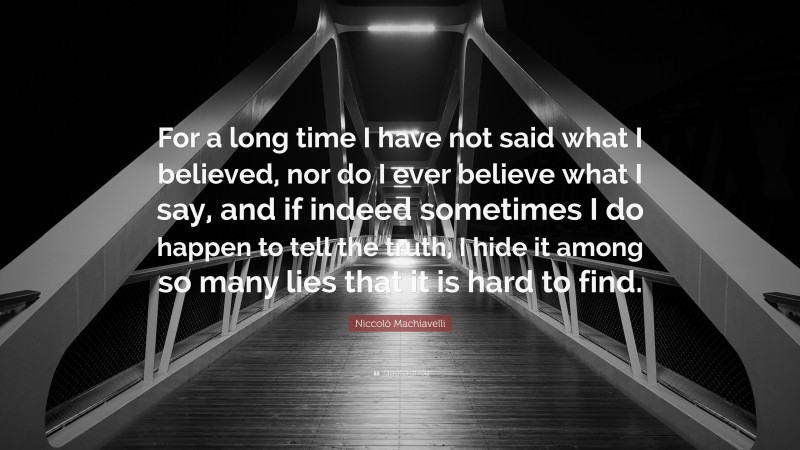 Niccolò Machiavelli Quote: “For a long time I have not said what I believed, nor do I ever believe what I say, and if indeed sometimes I do happen to tell the truth, I hide it among so many lies that it is hard to find.”