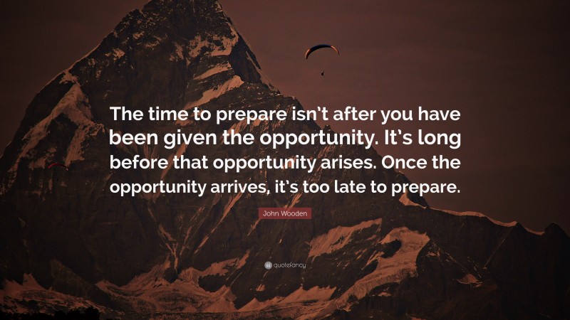 John Wooden Quote: “The time to prepare isn’t after you have been given the opportunity. It’s long before that opportunity arises. Once the opportunity arrives, it’s too late to prepare.”
