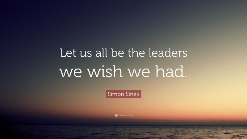 Simon Sinek Quote: “Let us all be the leaders we wish we had.”