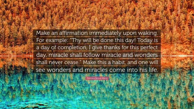 Florence Scovel Shinn Quote: “Make an affirmation immediately upon waking. For example: “Thy will be done this day! Today is a day of completion, I give thanks for this perfect day, miracle shall follow miracle and wonders shall never cease.” Make this a habit, and one will see wonders and miracles come into his life.”