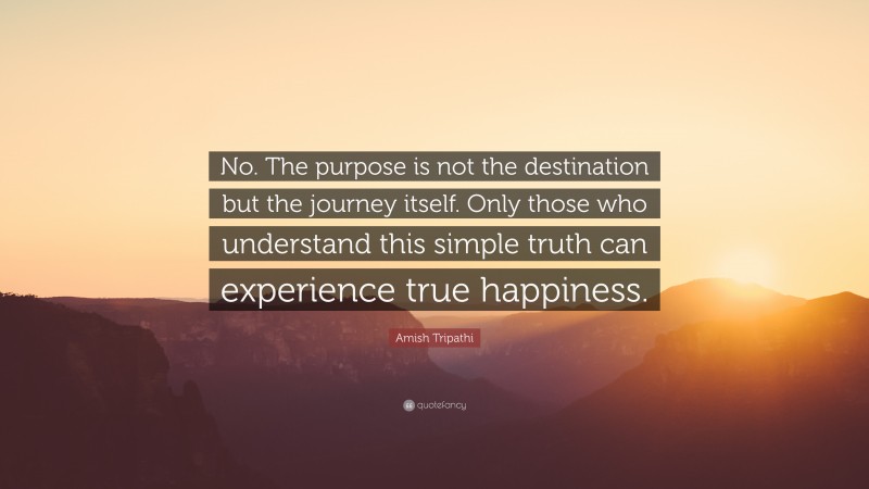 Amish Tripathi Quote: “No. The purpose is not the destination but the journey itself. Only those who understand this simple truth can experience true happiness.”