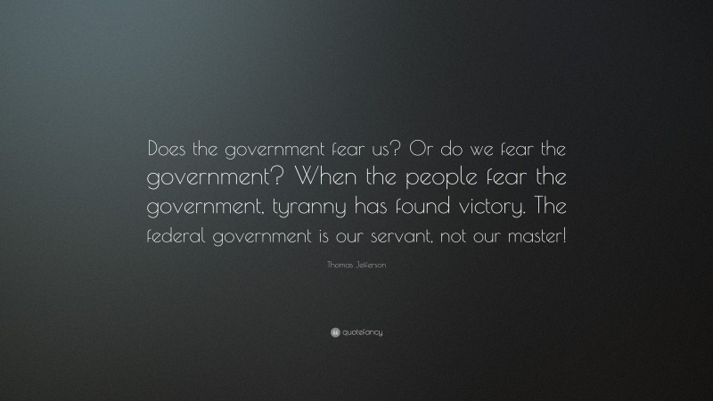 Thomas Jefferson Quote: “Does the government fear us? Or do we fear the government? When the people fear the government, tyranny has found victory. The federal government is our servant, not our master!”
