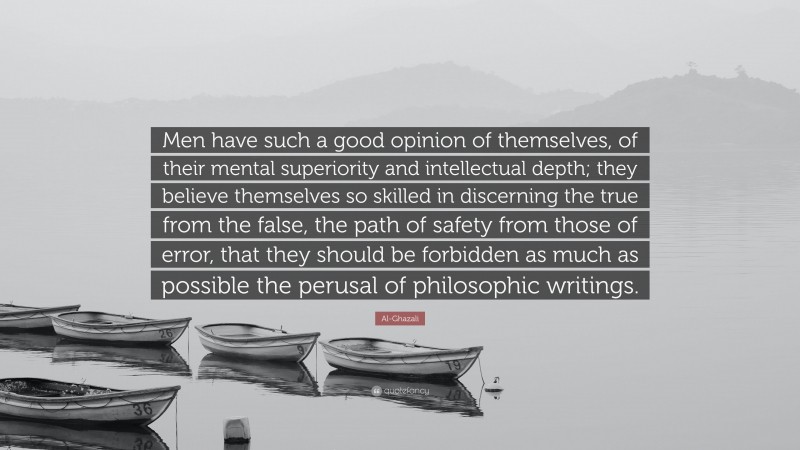 Al-Ghazali Quote: “Men have such a good opinion of themselves, of their mental superiority and intellectual depth; they believe themselves so skilled in discerning the true from the false, the path of safety from those of error, that they should be forbidden as much as possible the perusal of philosophic writings.”