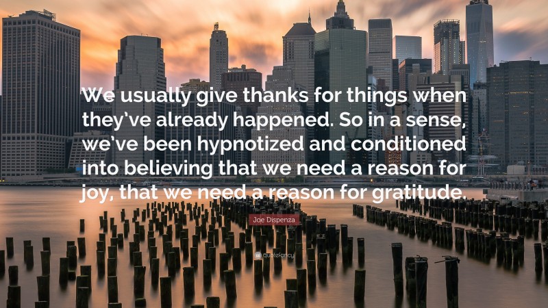 Joe Dispenza Quote: “We usually give thanks for things when they’ve already happened. So in a sense, we’ve been hypnotized and conditioned into believing that we need a reason for joy, that we need a reason for gratitude.”