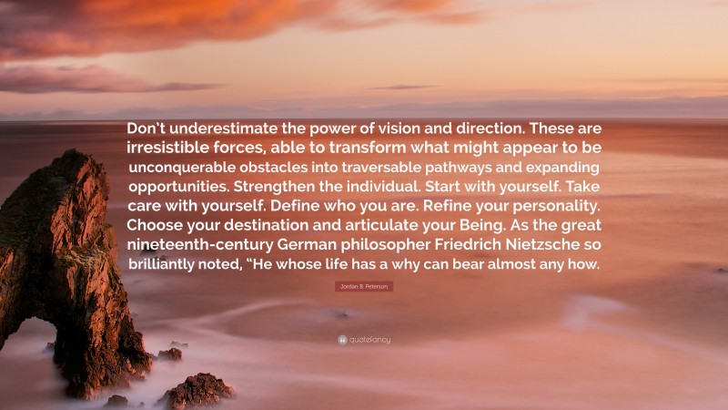 Jordan B. Peterson Quote: “Don’t underestimate the power of vision and direction. These are irresistible forces, able to transform what might appear to be unconquerable obstacles into traversable pathways and expanding opportunities. Strengthen the individual. Start with yourself. Take care with yourself. Define who you are. Refine your personality. Choose your destination and articulate your Being. As the great nineteenth-century German philosopher Friedrich Nietzsche so brilliantly noted, “He whose life has a why can bear almost any how.”