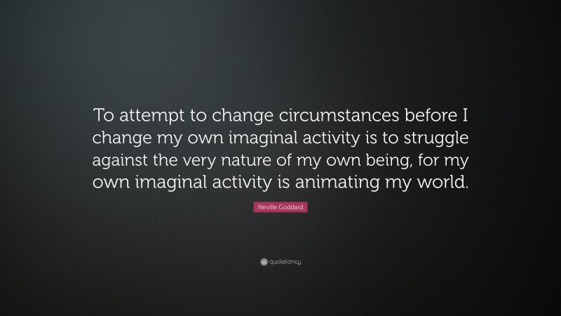 Neville Goddard Quote: “To attempt to change circumstances before I change my own imaginal activity is to struggle against the very nature of my own being, for my own imaginal activity is animating my world.”