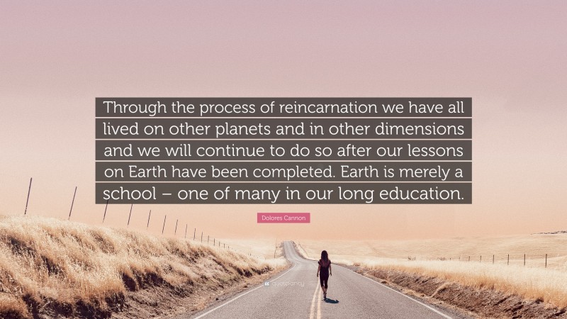 Dolores Cannon Quote: “Through the process of reincarnation we have all lived on other planets and in other dimensions and we will continue to do so after our lessons on Earth have been completed. Earth is merely a school – one of many in our long education.”